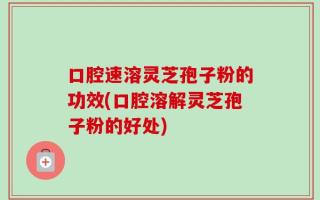 口腔速溶灵芝孢子粉的功效(口腔溶解灵芝孢子粉的好处)