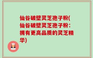仙谷破壁灵芝孢子粉(仙谷破壁灵芝孢子粉：拥有更高品质的灵芝精华)