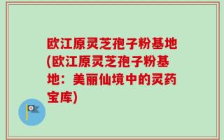 欧江原灵芝孢子粉基地(欧江原灵芝孢子粉基地：美丽仙境中的灵药宝库)