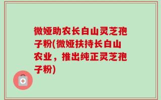 微娅助农长白山灵芝孢子粉(微娅扶持长白山农业，推出纯正灵芝孢子粉)
