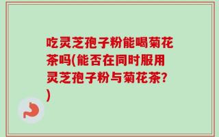 吃灵芝孢子粉能喝菊花茶吗(能否在同时服用灵芝孢子粉与菊花茶？)