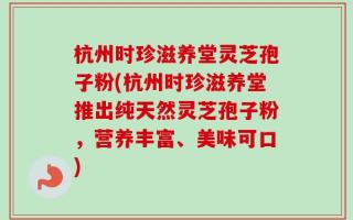 杭州时珍滋养堂灵芝孢子粉(杭州时珍滋养堂推出纯天然灵芝孢子粉，营养丰富、美味可口)