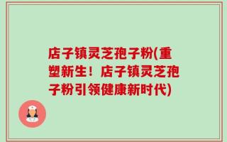 店子镇灵芝孢子粉(重塑新生！店子镇灵芝孢子粉引领健康新时代)