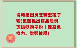 得和集团灵芝破壁孢子粉(集团推出高品质灵芝破壁孢子粉｜提高免疫力、增强体质)