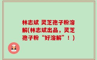 林志斌 灵芝孢子粉溶解(林志斌出品，灵芝孢子粉“好溶解”！)