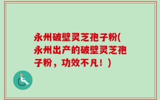 永州破壁灵芝孢子粉(永州出产的破壁灵芝孢子粉，功效不凡！)
