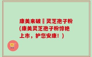 康美来破礕灵芝孢子粉(康美灵芝孢子粉惊艳上市，护您安康！)