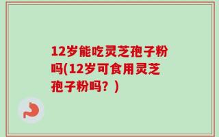 12岁能吃灵芝孢子粉吗(12岁可食用灵芝孢子粉吗？)