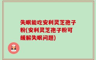 失眠能吃安利灵芝孢子粉(安利灵芝孢子粉可缓解失眠问题)
