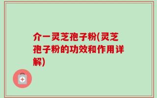 介一灵芝孢子粉(灵芝孢子粉的功效和作用详解)