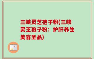 三峡灵芝孢子粉(三峡灵芝孢子粉：护肝养生美容圣品)