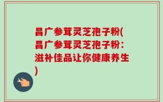 昌广参茸灵芝孢子粉(昌广参茸灵芝孢子粉：滋补佳品让你健康养生)