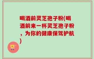 喝酒前灵芝孢子粉(喝酒前来一杯灵芝孢子粉，为你的健康保驾护航)