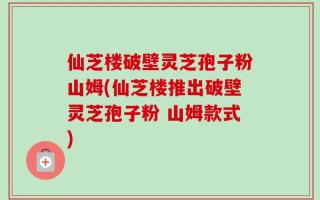 仙芝楼破壁灵芝孢子粉山姆(仙芝楼推出破壁灵芝孢子粉 山姆款式)