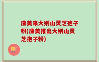 康美来大别山灵芝孢子粉(康美推出大别山灵芝孢子粉)