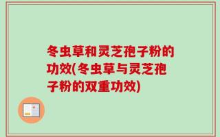 冬虫草和灵芝孢子粉的功效(冬虫草与灵芝孢子粉的双重功效)