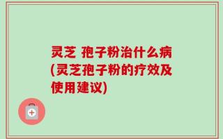 灵芝 孢子粉治什么病(灵芝孢子粉的疗效及使用建议)