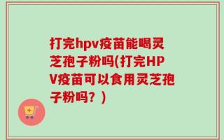 打完hpv疫苗能喝灵芝孢子粉吗(打完HPV疫苗可以食用灵芝孢子粉吗？)