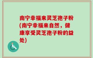 南宁幸福来灵芝孢子粉(南宁幸福来自然，健康享受灵芝孢子粉的益处)