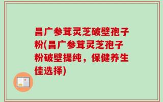 昌广参茸灵芝破壁孢子粉(昌广参茸灵芝孢子粉破壁提纯，保健养生佳选择)