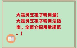 大晟灵芝孢子粉用量(大晟灵芝孢子粉用法指南，全面介绍用量规范。)