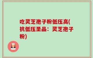 吃灵芝孢子粉低压高(抗低压圣品：灵芝孢子粉)