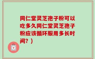 同仁堂灵芝孢子粉可以吃多久同仁堂灵芝孢子粉应该循环服用多长时间？)