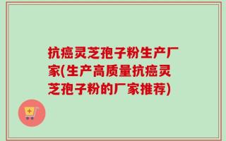抗癌灵芝孢子粉生产厂家(生产高质量抗癌灵芝孢子粉的厂家推荐)