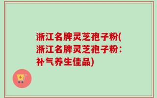 浙江名牌灵芝孢子粉(浙江名牌灵芝孢子粉：补气养生佳品)