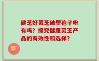 健芝好灵芝破壁孢子粉有吗？探究健康灵芝产品的有效性和选择？