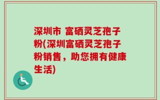 深圳市 富硒灵芝孢子粉(深圳富硒灵芝孢子粉销售，助您拥有健康生活)