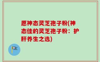 愿神态灵芝孢子粉(神态佳的灵芝孢子粉：护肝养生之选)