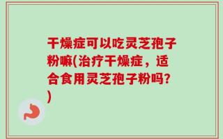 干燥症可以吃灵芝孢子粉嘛(治疗干燥症，适合食用灵芝孢子粉吗？)