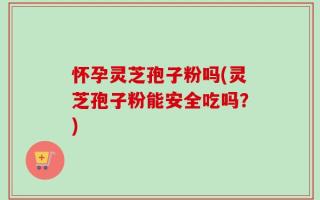 怀孕灵芝孢子粉吗(灵芝孢子粉能安全吃吗？)