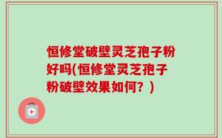 恒修堂破壁灵芝孢子粉好吗(恒修堂灵芝孢子粉破壁效果如何？)