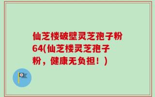 仙芝楼破壁灵芝孢子粉64(仙芝楼灵芝孢子粉，健康无负担！)