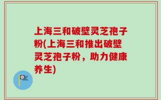 上海三和破壁灵芝孢子粉(上海三和推出破壁灵芝孢子粉，助力健康养生)
