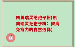 凯美瑞灵芝孢子粉(凯美瑞灵芝孢子粉：提高免疫力的自然选择)