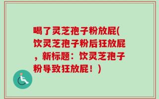 喝了灵芝孢子粉放屁(饮灵芝孢子粉后狂放屁，新标题：饮灵芝孢子粉导致狂放屁！)