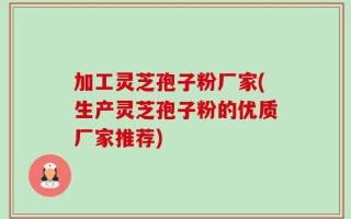 加工灵芝孢子粉厂家(生产灵芝孢子粉的优质厂家推荐)
