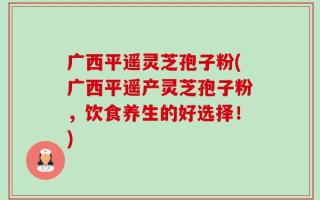 广西平遥灵芝孢子粉(广西平遥产灵芝孢子粉，饮食养生的好选择！)