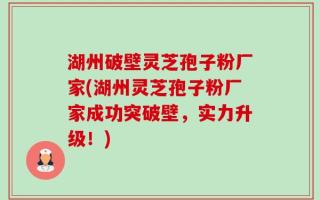 湖州破壁灵芝孢子粉厂家(湖州灵芝孢子粉厂家成功突破壁，实力升级！)