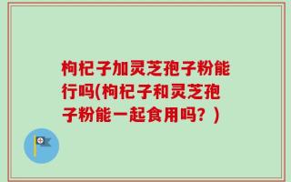 枸杞子加灵芝孢子粉能行吗(枸杞子和灵芝孢子粉能一起食用吗？)
