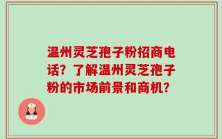 温州灵芝孢子粉招商电话？了解温州灵芝孢子粉的市场前景和商机？
