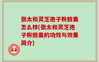 张太和灵芝孢子粉胶囊怎么样(张太和灵芝孢子粉胶囊的功效与效果简介)