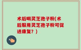 术后喝灵芝孢子粉(术后服用灵芝孢子粉可促进康复？)