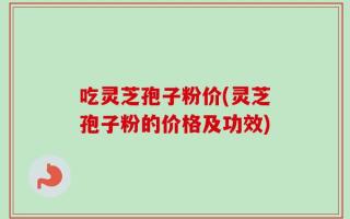 吃灵芝孢子粉价(灵芝孢子粉的价格及功效)
