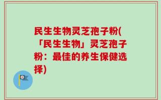 民生生物灵芝孢子粉(「民生生物」灵芝孢子粉：最佳的养生保健选择)