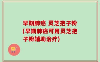 早期肺癌 灵芝孢子粉(早期肺癌可用灵芝孢子粉辅助治疗)
