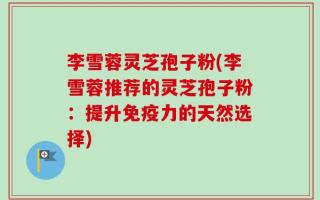 李雪蓉灵芝孢子粉(李雪蓉推荐的灵芝孢子粉：提升免疫力的天然选择)